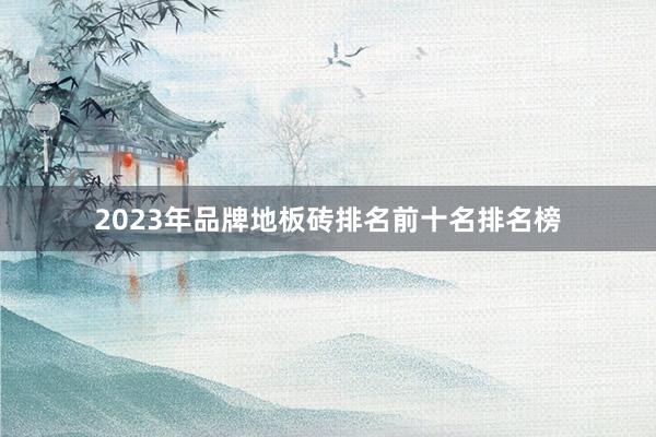 2023年品牌地板砖排名前十名排名榜