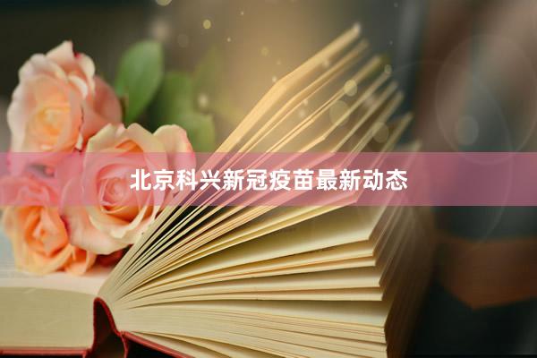 北京科兴新冠疫苗最新动态