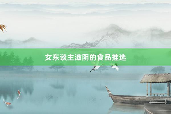 女东谈主滋阴的食品推选